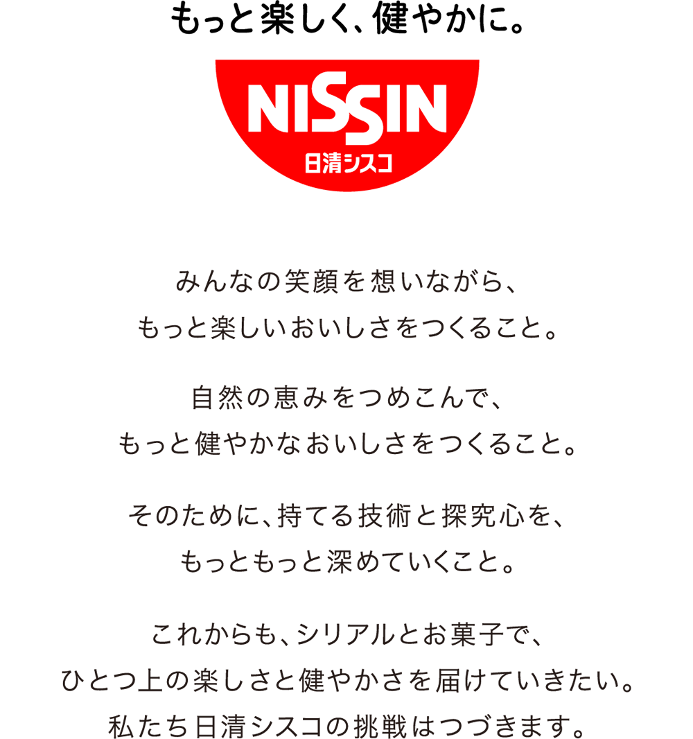 みんなの笑顔を想いながら、もっと楽しいおいしさをつくること。自然の恵みをつめこんで、もっと健やかなおいしさをつくること。そのために、持てる技術と探究心を、もっともっと深めていくこと。    これからも、シリアルとお菓子で、ひとつ上の楽しさと健やかさを届けていきたい。私たち日清シスコの挑戦はつづきます。