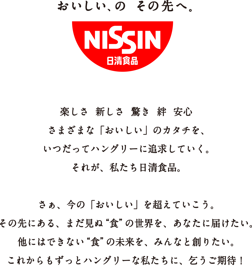 楽しさ 新しさ 驚き 絆 安心 さまざまな「おいしい」のカタチを、いつだってハングリーに追求していく。それが、私たち日清食品。さぁ、今の「おいしい」を超えていこう。その先にある、まだ見ぬ「食」の世界を、あなたに届けたい。 他にはできない「食」の未来を、みんなと創りたい。これからもずっとハングリーな私たちに、乞うご期待！