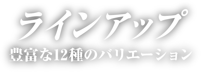 ラインアップ 豊富な12種のバリエーション