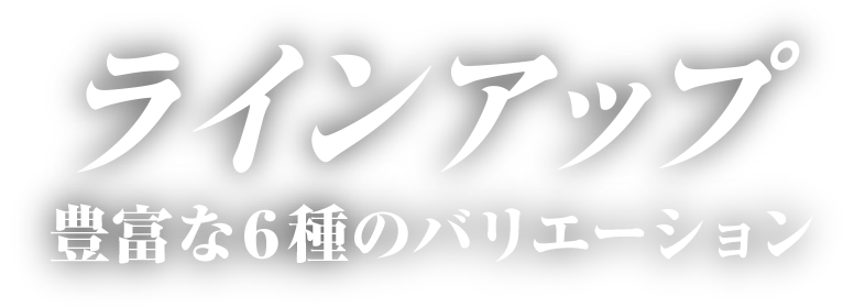 ラインアップ 豊富な6種のバリエーション