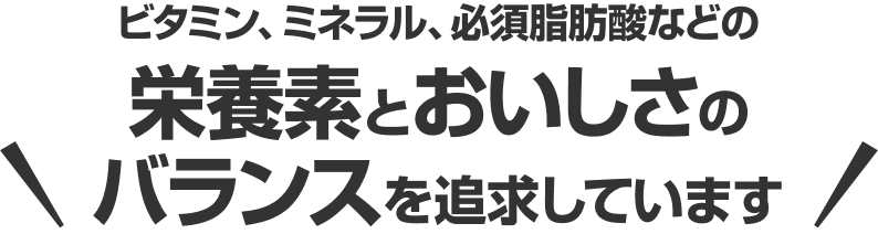 ビタミン、ミネラル、必須脂肪酸などの栄養素とおいしさのバランスを追求しています