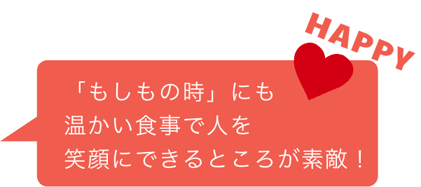 「もしもの時」にも温かい食事で人を笑顔にできるところが素敵！