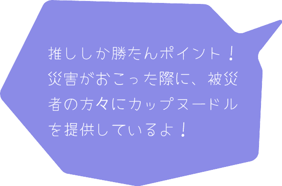 推ししか勝たんポイント！災害が怒った際、被災者の方々にカップヌードルを提供しているよ！