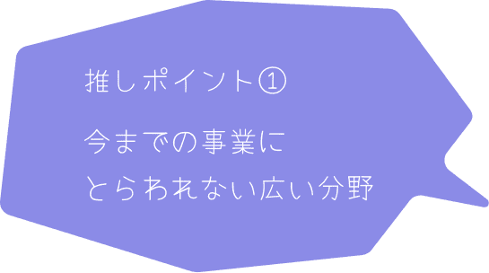 推しポイント① 今までの事業にとらわれない広い分野