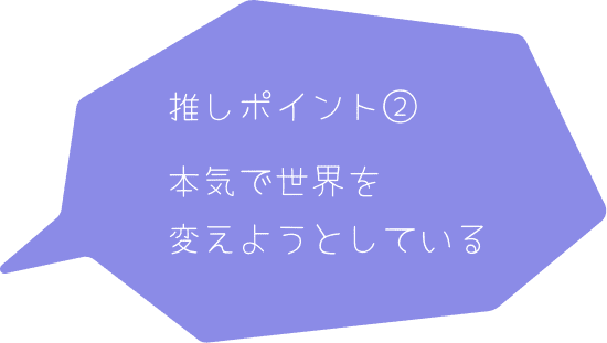 推しポイント② 本気で世界を変えようとしている