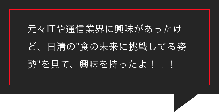 元々ITや通信業界に興味があったけど、日清の食の未来に挑戦してる姿勢を見て、興味を持ったよ！！！