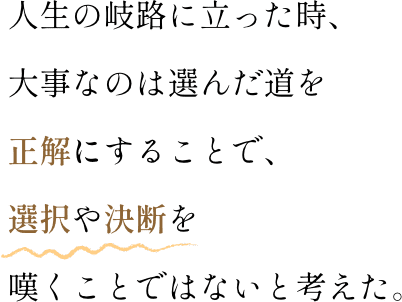 人生の岐路に立った時、大事なのは選んだ道を正解にすることで、選択や決断を嘆くことではないと考えた。