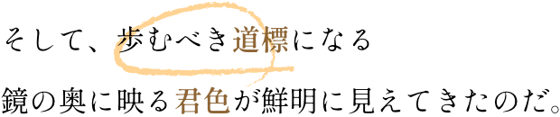 そして、歩むべき道標になる鏡の奥に映る君色が鮮明に見えてきたのだ。