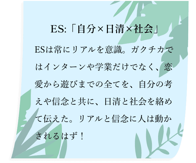 ES:「自分×日清×社会」ESは常にリアルを意識。ガクチカではインターンや学業だけでなく、恋愛から遊びまでの全てを、自分の考えや信念と共に、日清と社会を絡めて伝えた。リアルと信念に人は動かされるはず！