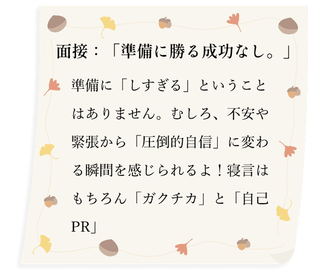 面接：「準備に勝る成功なし。」事前準備の度を過ぎると、不安、緊張が「圧倒的自信」に変わる瞬間を感じられるよ！寝言はもちろん「ガクチカ」と「自己PR」