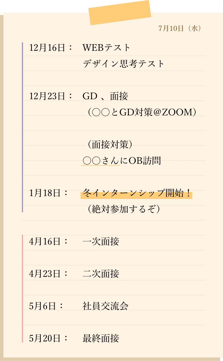 12月16日：WEBテスト デザイン思考テスト 12月23日：GD 、面接　（〇〇とGD対策＠ZOOM）（面接対策）〇〇さんにOB訪問 1月18日：冬インターンシップ開始！（絶対参加するぞ）4月16日：一次面接 4月23日：二次面接 5月6日：社員交流会 5月20日：最終面接