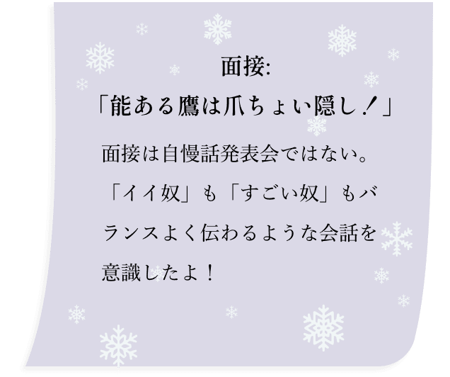 面接:「能ある鷹は爪ちょい隠し！」面接は自慢話発表会ではない。「イイ奴」も「すごい奴」もバランスよく伝わるような会話を意識したよ！