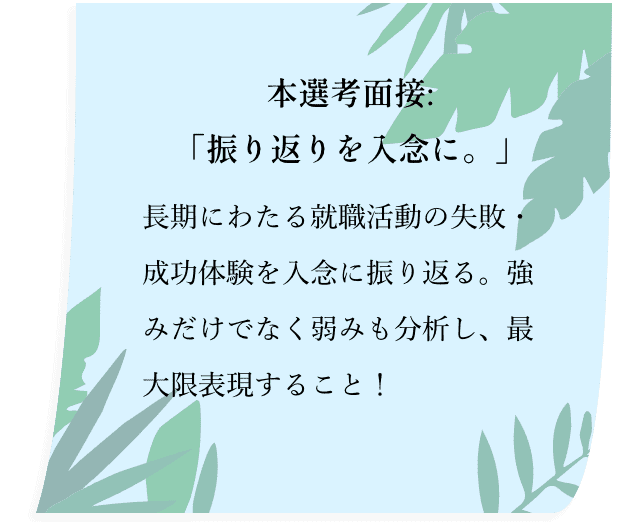 本選考面接:「振り返りを入念に。」長期にわたる就職活動の失敗・成功体験を入念に振り返る。強みだけでなく弱みも分析し、最大限表現すること！