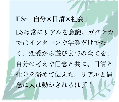 ES:「自分×日清×社会」ESは常にリアルを意識。ガクチカではインターンや学業だけでなく、恋愛から遊びまでの全てを、自分の考えや信念と共に、日清と社会を絡めて伝えた。リアルと信念に人は動かされるはず！