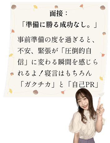 面接：「準備に勝る成功なし。」事前準備の度を過ぎると、不安、緊張が「圧倒的自信」に変わる瞬間を感じられるよ！寝言はもちろん「ガクチカ」と「自己PR」