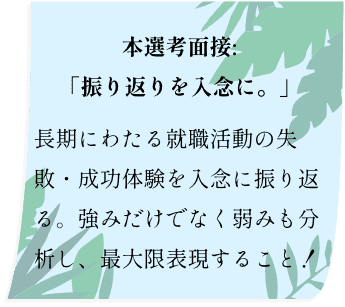 本選考面接:「振り返りを入念に。」長期にわたる就職活動の失敗・成功体験を入念に振り返る。強みだけでなく弱みも分析し、最大限表現すること！